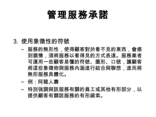管理服務承諾
3. 使用象徵性的符號
– 服務的無形性，使得顧客對於看不見的東西，會感
到猶豫，須將服務以看得見的方式表達。服務業者
可運用一些顧客易懂的符號、圖形、口號，讓顧客
將這些象徵物與服務內涵進行結合與聯想，進而將
無形服務具體化。
– 例：阿龍人壽
– 特別強調與該服務有關的員工或其他有形部分，以
提供顧客有關該服務的有形線索。
 