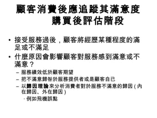 顧客消費後應追蹤其滿意度
購買後評估階段
• 接受服務過後，顧客將經歷某種程度的滿
足或不滿足
• 什麼原因會影響顧客對服務感到滿意或不
滿意？
– 服務績效低於顧客期望
– 把不滿意歸咎於服務提供者或是顧客自已
– 以歸因理論來分析消費者對於服務不滿意的歸因 ( 內
在歸因、外在歸因 )
‧ 例如飛機誤點
 
