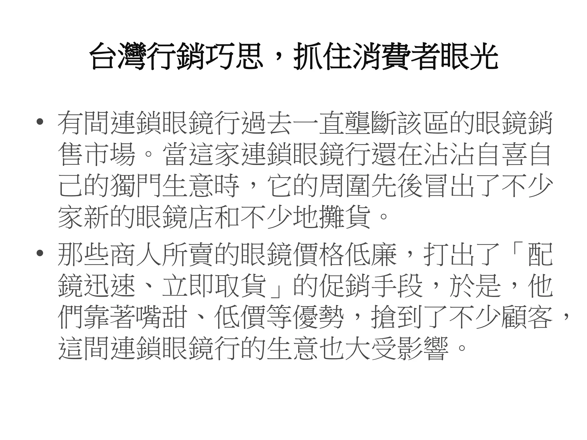 台灣行銷巧思，抓住消費者眼光
• 有間連鎖眼鏡行過去一直壟斷該區的眼鏡銷
售市場。當這家連鎖眼鏡行還在沾沾自喜自
己的獨門生意時，它的周圍先後冒出了不少
家新的眼鏡店和不少地攤貨。
• 那些商人所賣的眼鏡價格低廉，打出了「配
鏡迅速、立即取貨」的促銷手段，於是，他
們靠著嘴甜、低價等優勢，搶到了不少顧客，
這間連鎖眼鏡行的生意也大受影響。
 