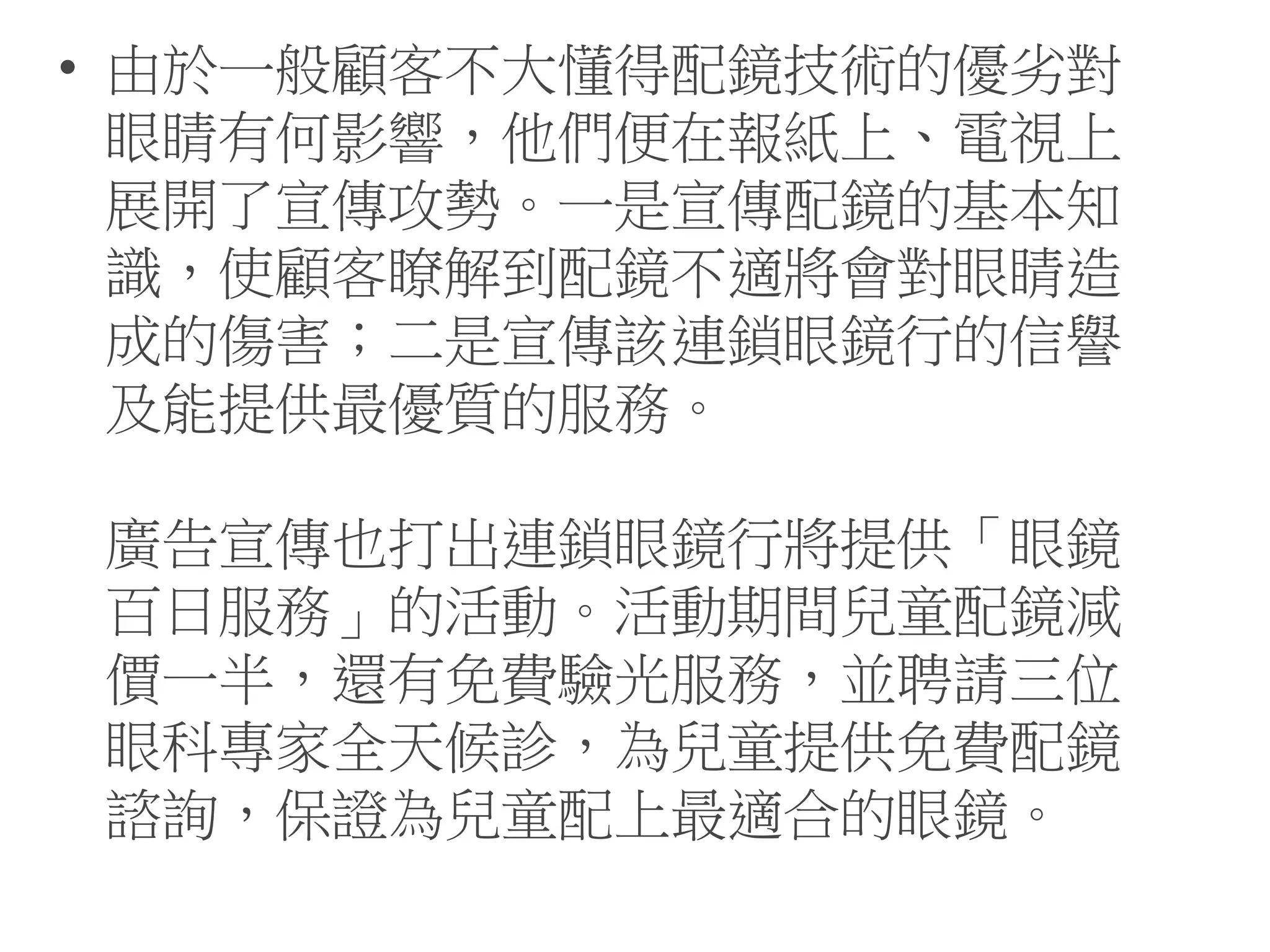• 由於一般顧客不大懂得配鏡技術的優劣對
眼睛有何影響，他們便在報紙上、電視上
展開了宣傳攻勢。一是宣傳配鏡的基本知
識，使顧客瞭解到配鏡不適將會對眼睛造
成的傷害；二是宣傳該連鎖眼鏡行的信譽
及能提供最優質的服務。
廣告宣傳也打出連鎖眼鏡行將提供「眼鏡
百日服務」的活動。活動期間兒童配鏡減
價一半，還有免費驗光服務，並聘請三位
眼科專家全天候診，為兒童提供免費配鏡
諮詢，保證為兒童配上最適合的眼鏡。
 