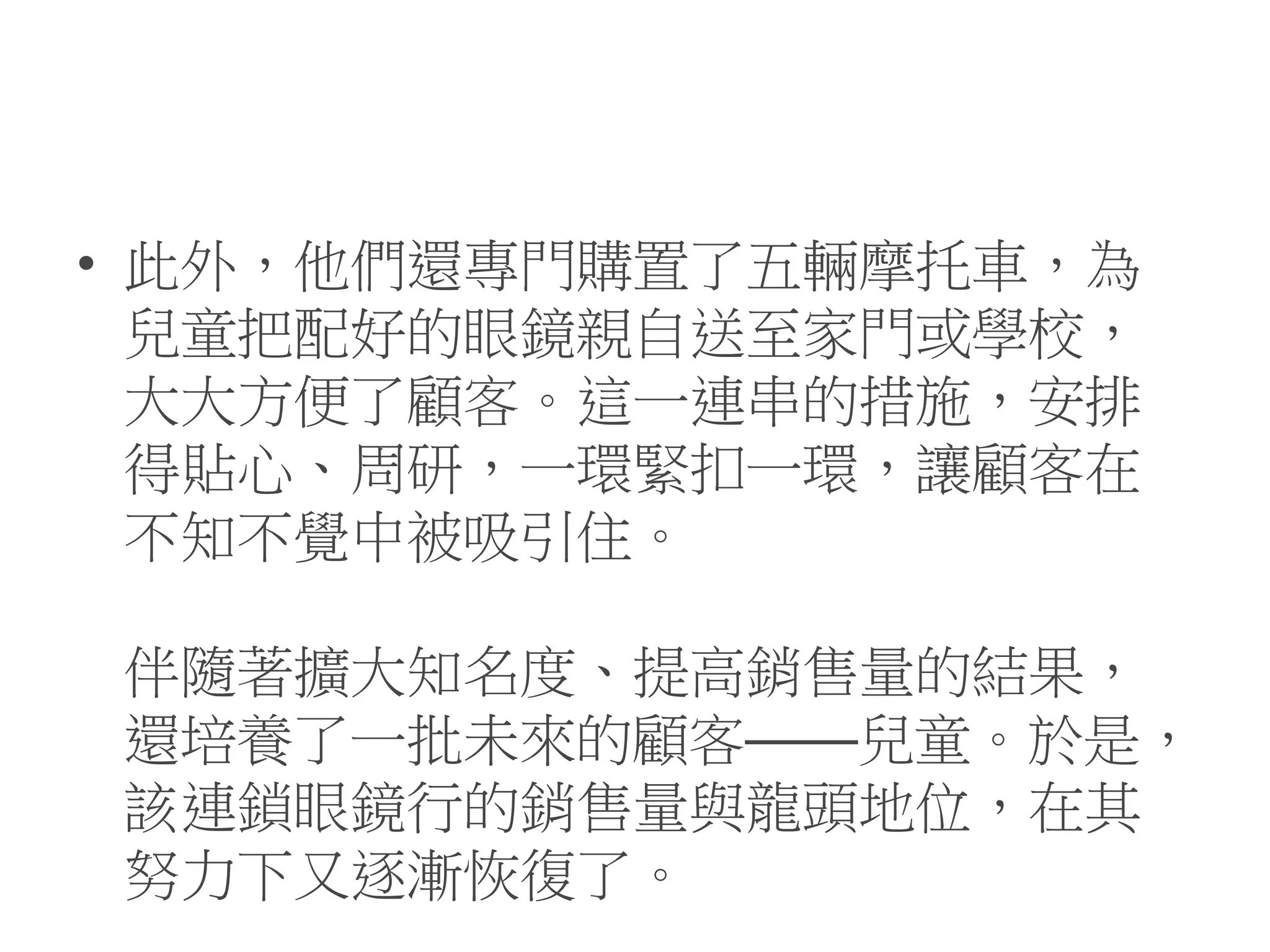 • 此外，他們還專門購置了五輛摩托車，為
兒童把配好的眼鏡親自送至家門或學校，
大大方便了顧客。這一連串的措施，安排
得貼心、周研，一環緊扣一環，讓顧客在
不知不覺中被吸引住。
伴隨著擴大知名度、提高銷售量的結果，
還培養了一批未來的顧客——兒童。於是，
該連鎖眼鏡行的銷售量與龍頭地位，在其
努力下又逐漸恢復了。
 