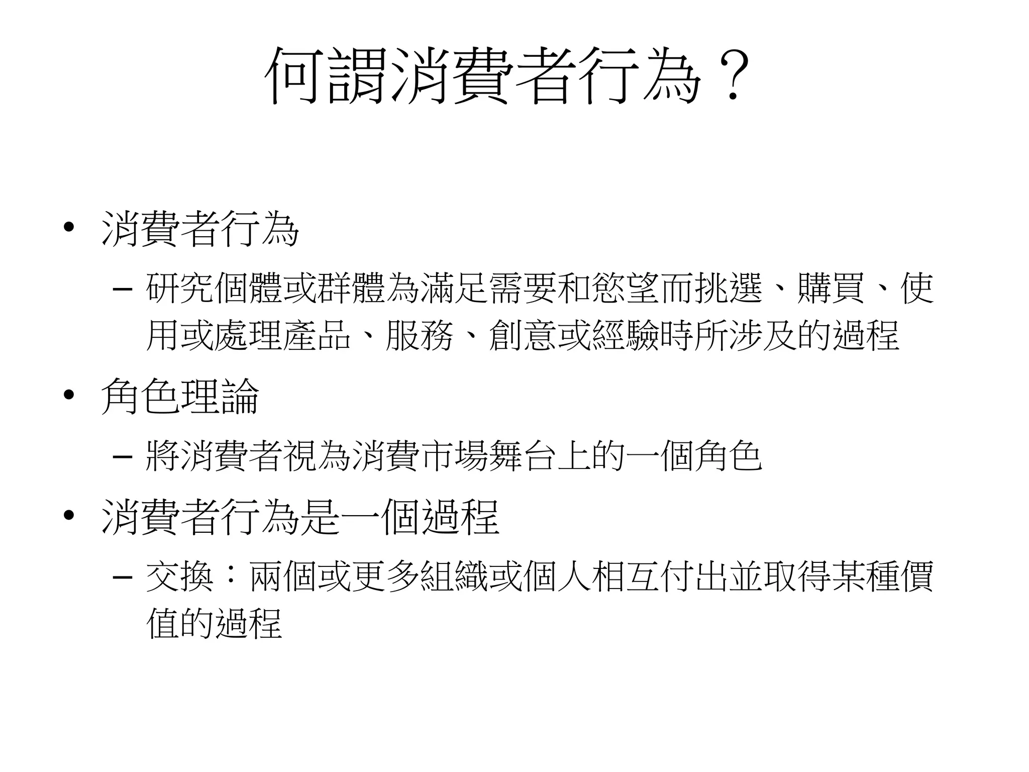 何謂消費者行為？
• 消費者行為
– 研究個體或群體為滿足需要和慾望而挑選、購買、使
用或處理產品、服務、創意或經驗時所涉及的過程
• 角色理論
– 將消費者視為消費市場舞台上的一個角色
• 消費者行為是一個過程
– 交換：兩個或更多組織或個人相互付出並取得某種價
值的過程
 