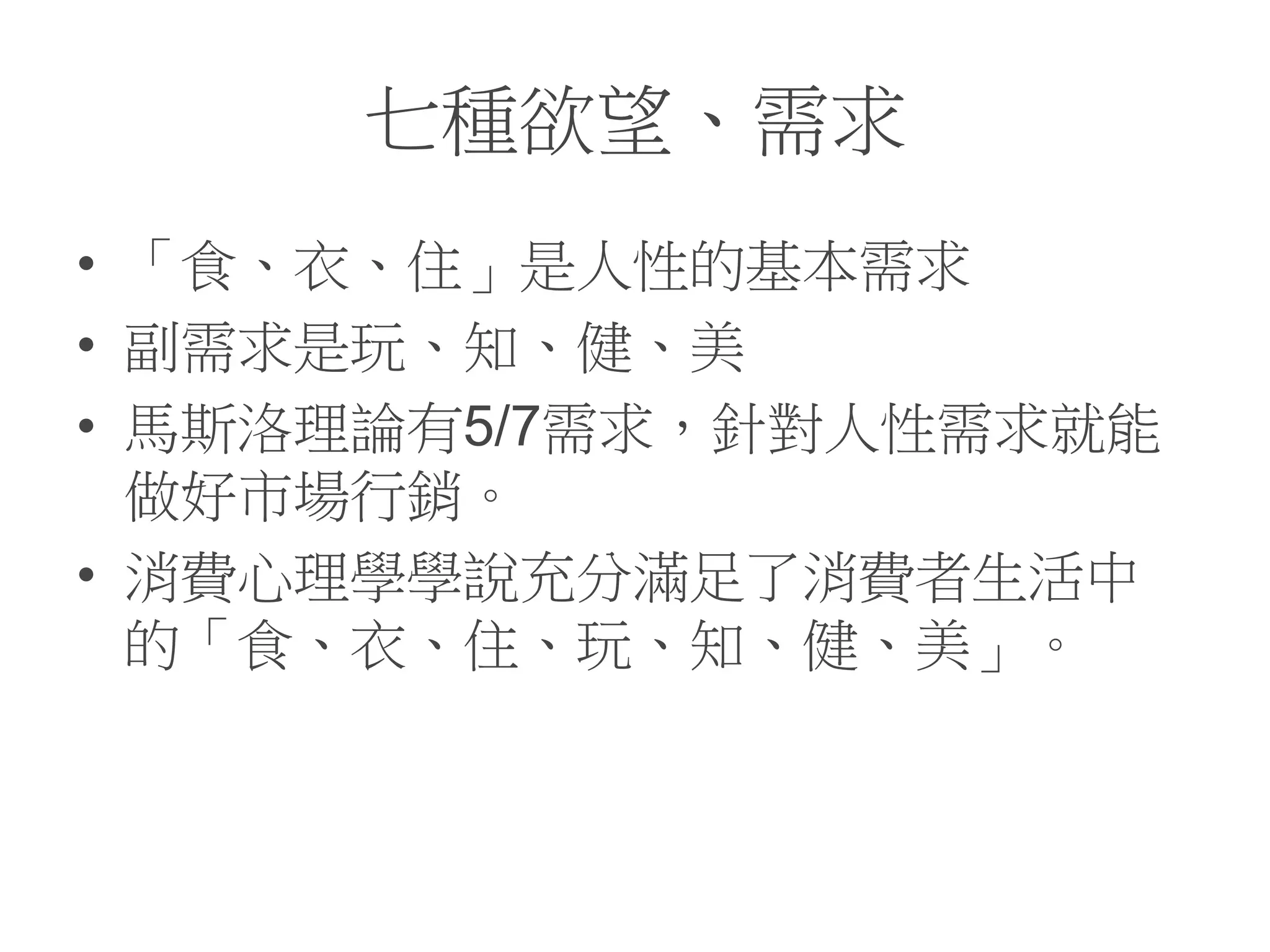 七種欲望、需求
• 「食、衣、住」是人性的基本需求
• 副需求是玩、知、健、美
• 馬斯洛理論有5/7需求，針對人性需求就能
做好市場行銷。
• 消費心理學學說充分滿足了消費者生活中
的「食、衣、住、玩、知、健、美」。
 