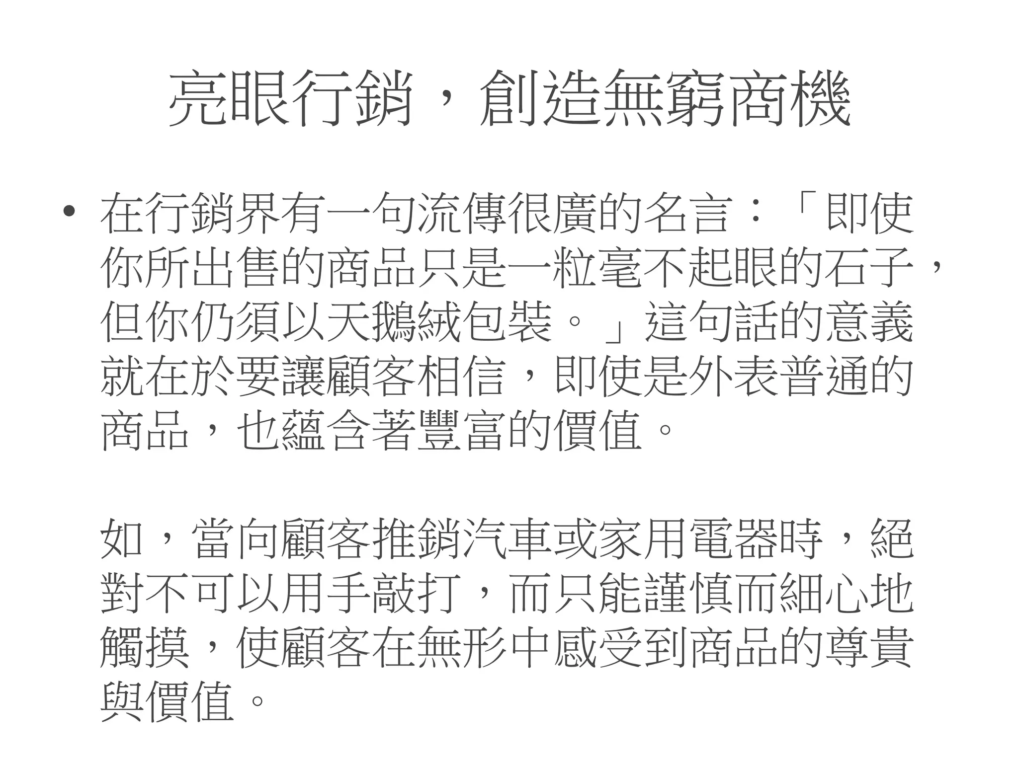亮眼行銷，創造無窮商機
• 在行銷界有一句流傳很廣的名言：「即使
你所出售的商品只是一粒毫不起眼的石子，
但你仍須以天鵝絨包裝。」這句話的意義
就在於要讓顧客相信，即使是外表普通的
商品，也蘊含著豐富的價值。
如，當向顧客推銷汽車或家用電器時，絕
對不可以用手敲打，而只能謹慎而細心地
觸摸，使顧客在無形中感受到商品的尊貴
與價值。
 