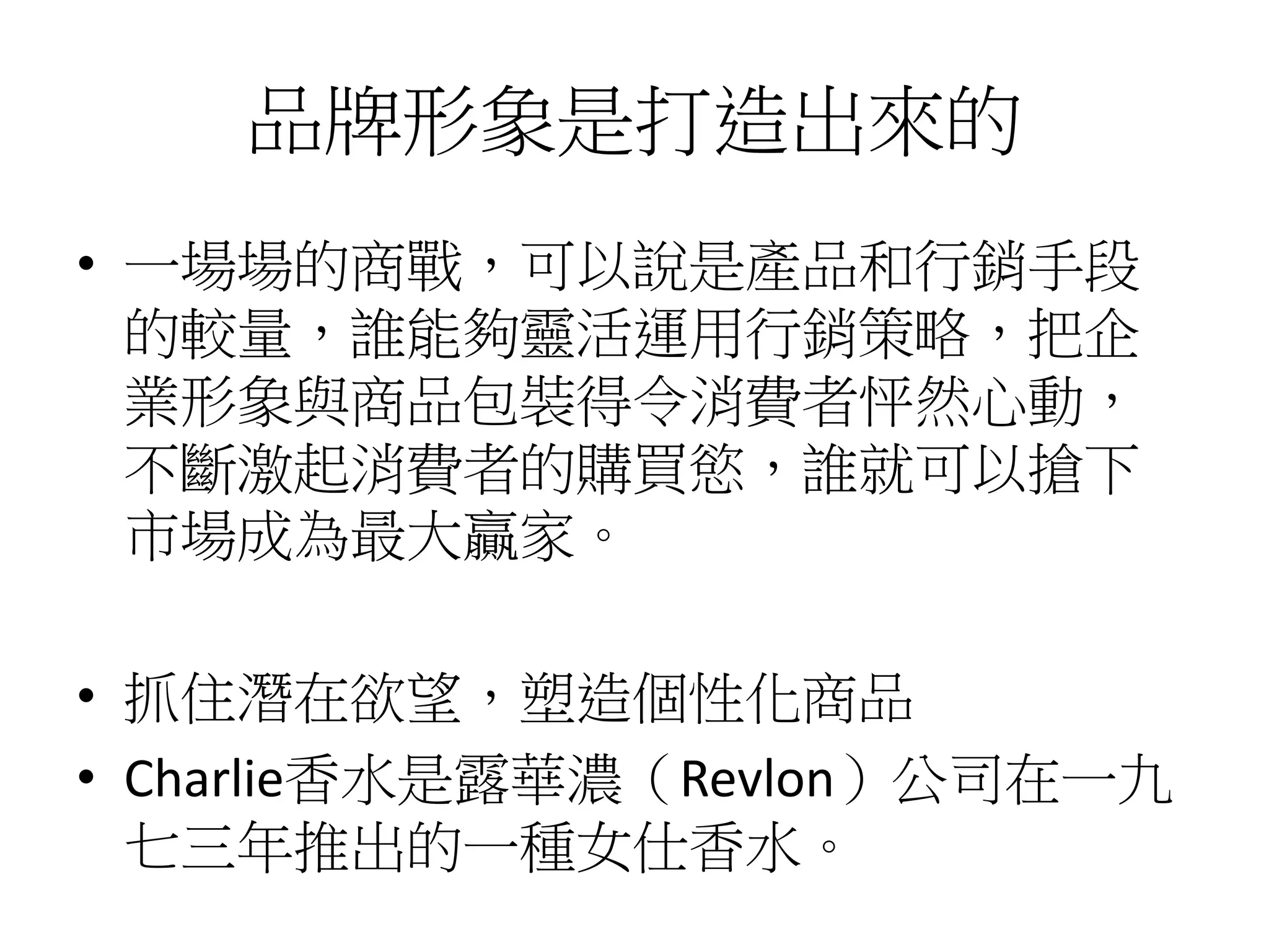 品牌形象是打造出來的
• 一場場的商戰，可以說是產品和行銷手段
的較量，誰能夠靈活運用行銷策略，把企
業形象與商品包裝得令消費者怦然心動，
不斷激起消費者的購買慾，誰就可以搶下
市場成為最大贏家。
• 抓住潛在欲望，塑造個性化商品
• Charlie香水是露華濃（Revlon）公司在一九
七三年推出的一種女仕香水。
 