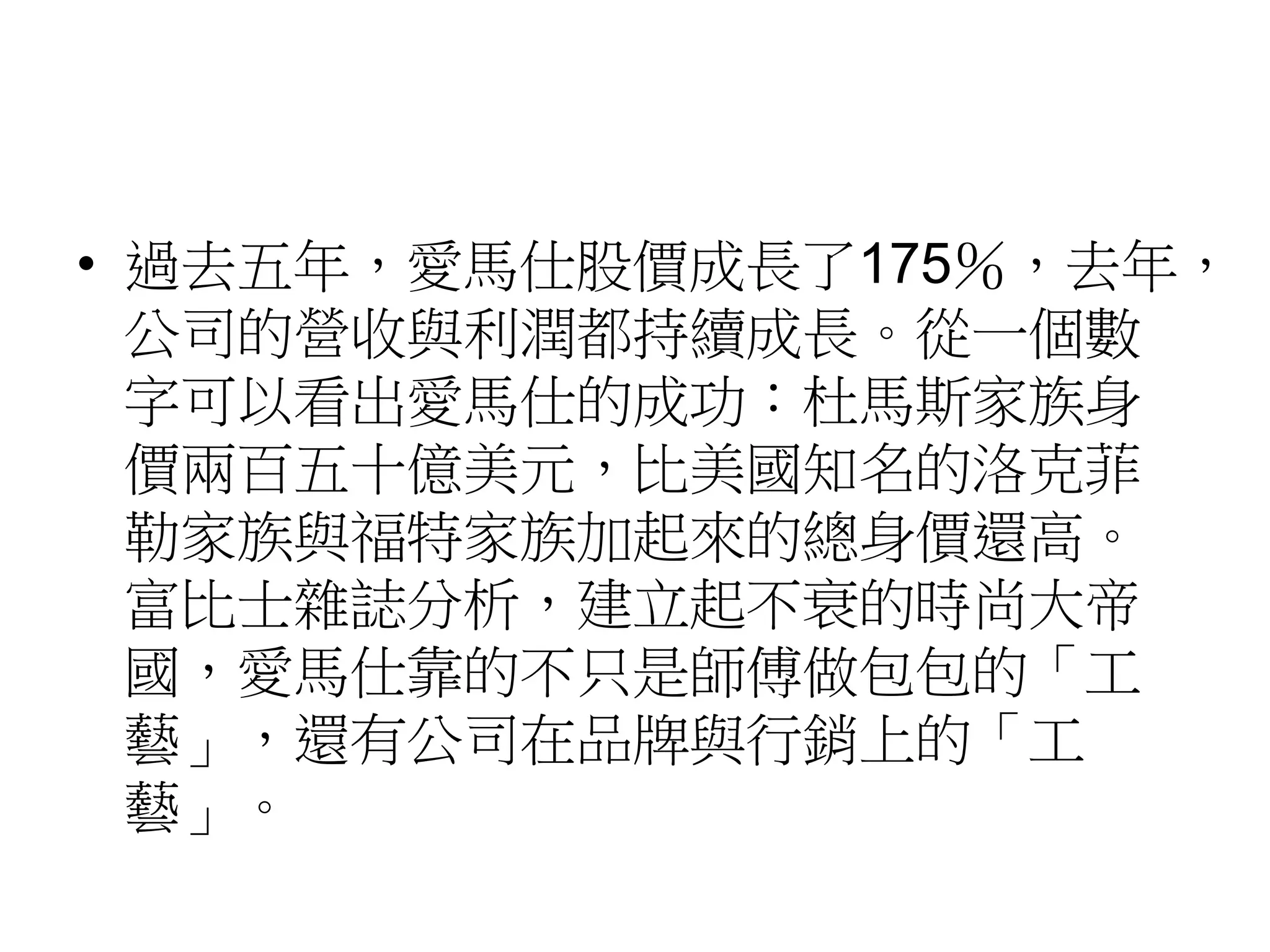 • 過去五年，愛馬仕股價成長了175％，去年，
公司的營收與利潤都持續成長。從一個數
字可以看出愛馬仕的成功：杜馬斯家族身
價兩百五十億美元，比美國知名的洛克菲
勒家族與福特家族加起來的總身價還高。
富比士雜誌分析，建立起不衰的時尚大帝
國，愛馬仕靠的不只是師傅做包包的「工
藝」，還有公司在品牌與行銷上的「工
藝」。
 