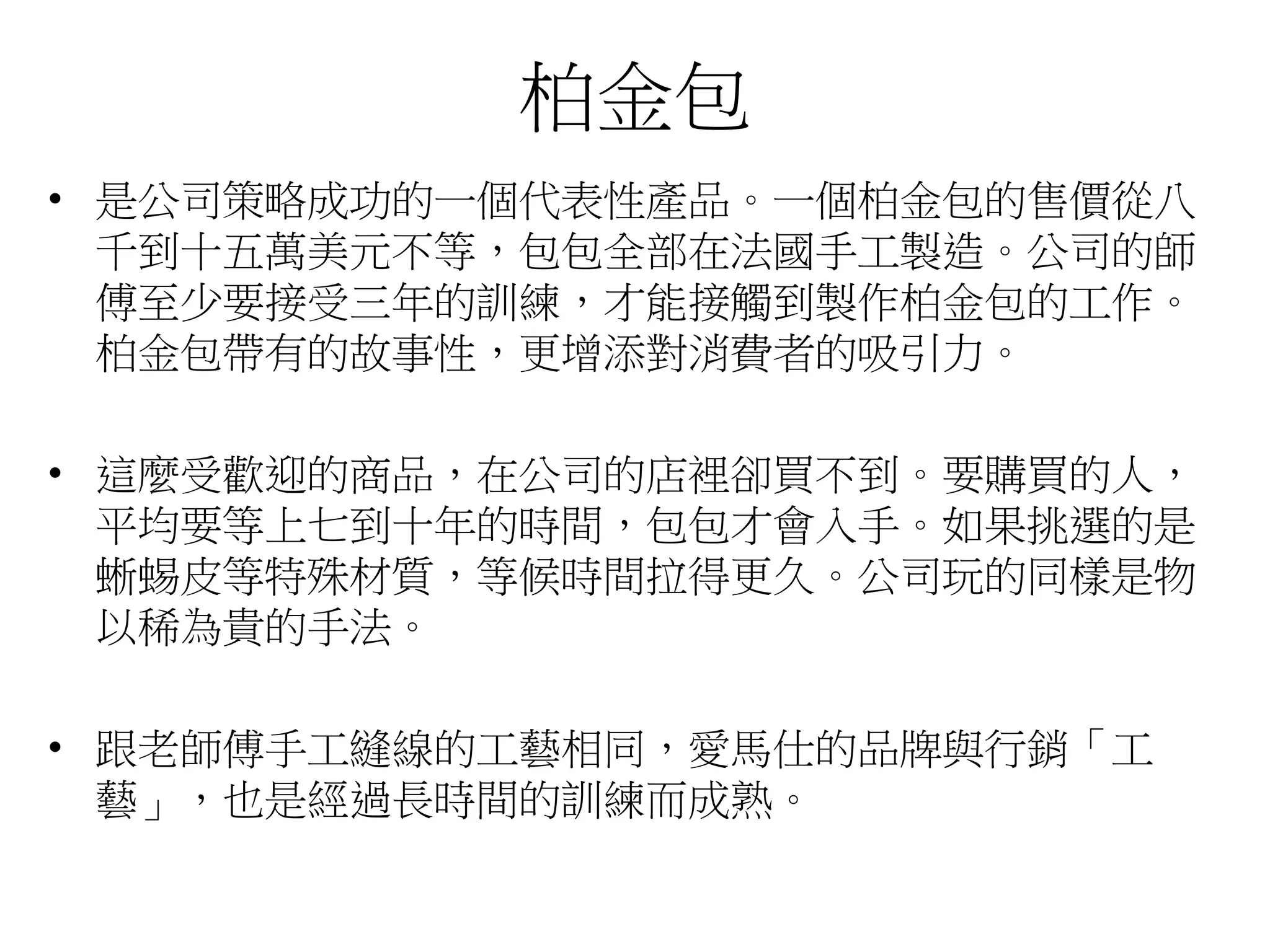 柏金包
• 是公司策略成功的一個代表性產品。一個柏金包的售價從八
千到十五萬美元不等，包包全部在法國手工製造。公司的師
傅至少要接受三年的訓練，才能接觸到製作柏金包的工作。
柏金包帶有的故事性，更增添對消費者的吸引力。
• 這麼受歡迎的商品，在公司的店裡卻買不到。要購買的人，
平均要等上七到十年的時間，包包才會入手。如果挑選的是
蜥蜴皮等特殊材質，等候時間拉得更久。公司玩的同樣是物
以稀為貴的手法。
• 跟老師傅手工縫線的工藝相同，愛馬仕的品牌與行銷「工
藝」，也是經過長時間的訓練而成熟。
 