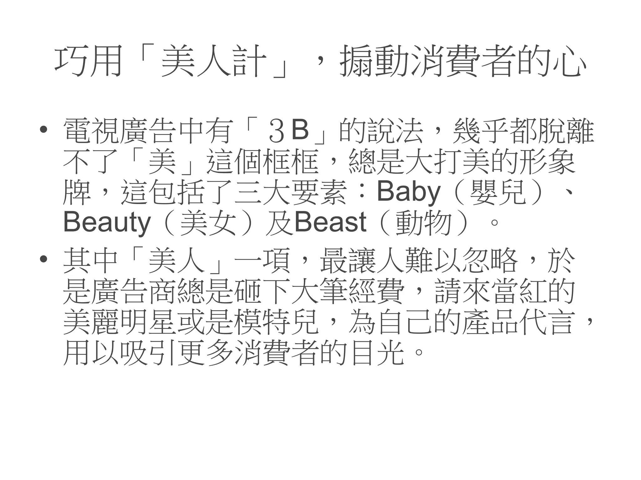 巧用「美人計」，搧動消費者的心
• 電視廣告中有「３B」的說法，幾乎都脫離
不了「美」這個框框，總是大打美的形象
牌，這包括了三大要素：Baby（嬰兒）、
Beauty（美女）及Beast（動物）。
• 其中「美人」一項，最讓人難以忽略，於
是廣告商總是砸下大筆經費，請來當紅的
美麗明星或是模特兒，為自己的產品代言，
用以吸引更多消費者的目光。
 
