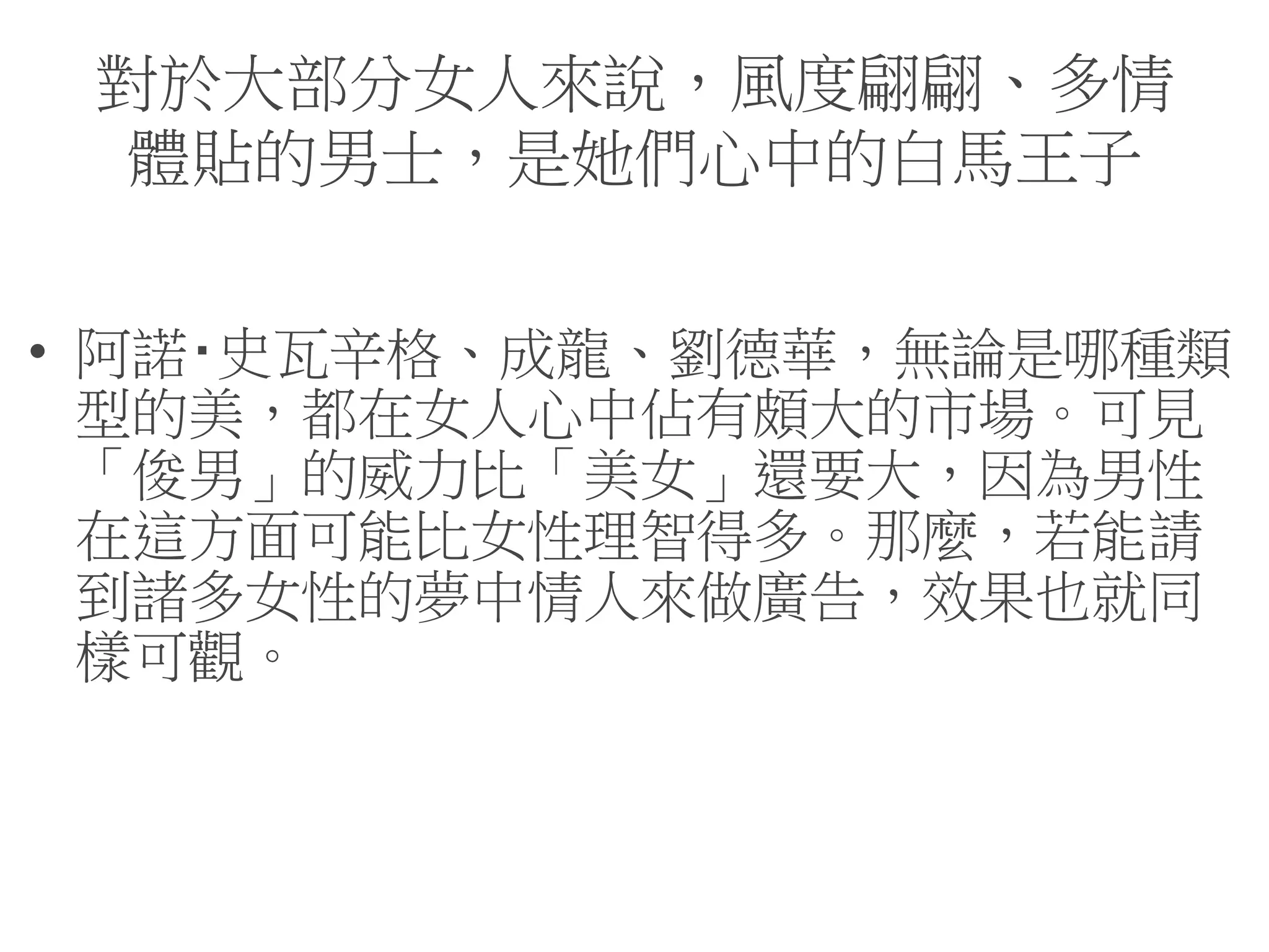 對於大部分女人來說，風度翩翩、多情
體貼的男士，是她們心中的白馬王子
• 阿諾‧史瓦辛格、成龍、劉德華，無論是哪種類
型的美，都在女人心中佔有頗大的市場。可見
「俊男」的威力比「美女」還要大，因為男性
在這方面可能比女性理智得多。那麼，若能請
到諸多女性的夢中情人來做廣告，效果也就同
樣可觀。
 