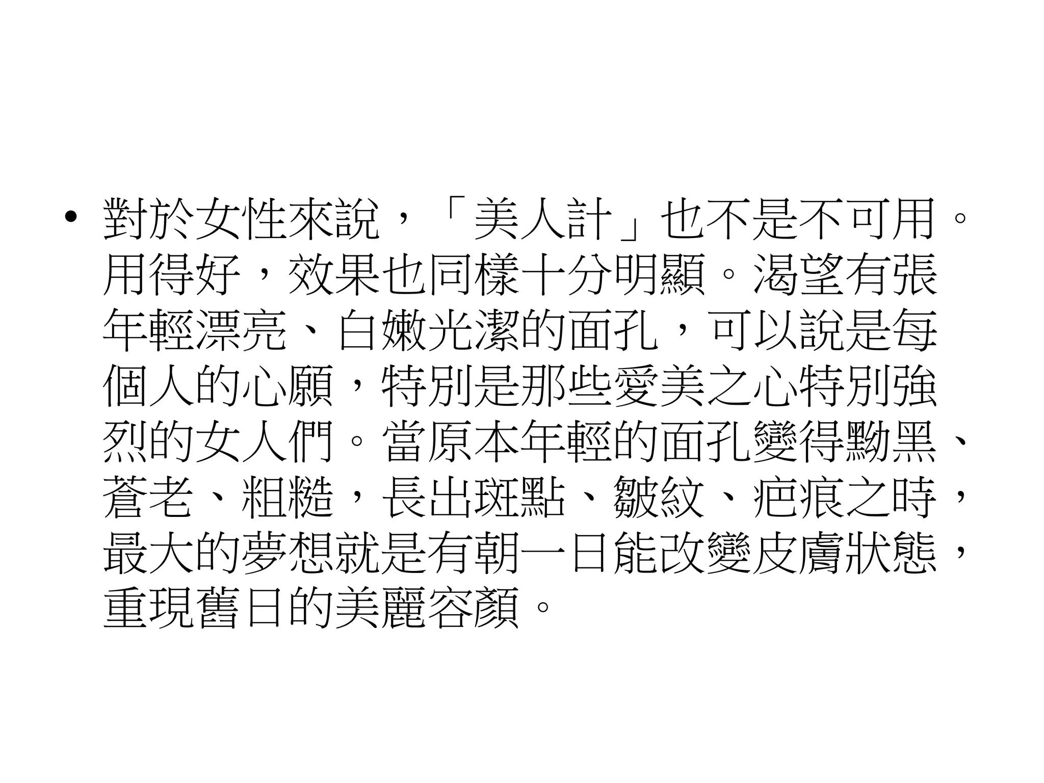 • 對於女性來說，「美人計」也不是不可用。
用得好，效果也同樣十分明顯。渴望有張
年輕漂亮、白嫩光潔的面孔，可以說是每
個人的心願，特別是那些愛美之心特別強
烈的女人們。當原本年輕的面孔變得黝黑、
蒼老、粗糙，長出斑點、皺紋、疤痕之時，
最大的夢想就是有朝一日能改變皮膚狀態，
重現舊日的美麗容顏。
 