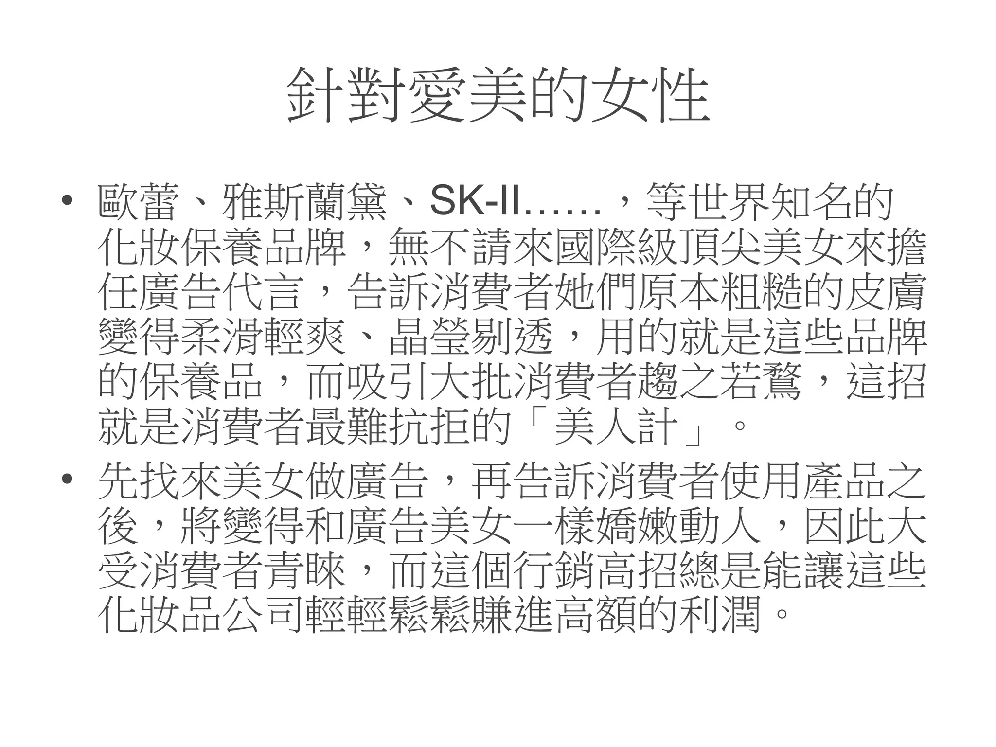針對愛美的女性
• 歐蕾、雅斯蘭黛、SK-II……，等世界知名的
化妝保養品牌，無不請來國際級頂尖美女來擔
任廣告代言，告訴消費者她們原本粗糙的皮膚
變得柔滑輕爽、晶瑩剔透，用的就是這些品牌
的保養品，而吸引大批消費者趨之若鶩，這招
就是消費者最難抗拒的「美人計」。
• 先找來美女做廣告，再告訴消費者使用產品之
後，將變得和廣告美女一樣嬌嫩動人，因此大
受消費者青睞，而這個行銷高招總是能讓這些
化妝品公司輕輕鬆鬆賺進高額的利潤。
 