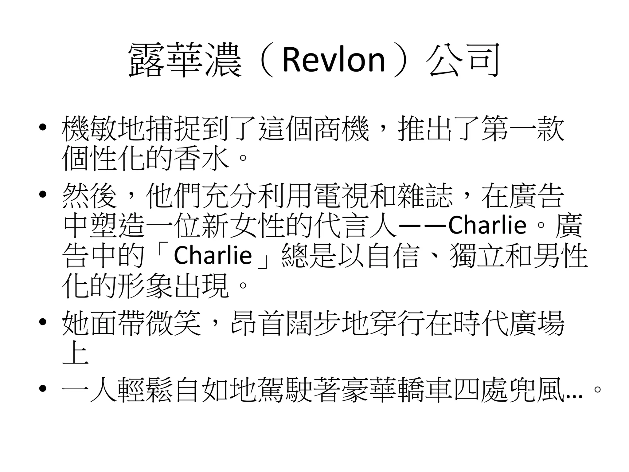 露華濃（Revlon）公司
• 機敏地捕捉到了這個商機，推出了第一款
個性化的香水。
• 然後，他們充分利用電視和雜誌，在廣告
中塑造一位新女性的代言人——Charlie。廣
告中的「Charlie」總是以自信、獨立和男性
化的形象出現。
• 她面帶微笑，昂首闊步地穿行在時代廣場
上
• 一人輕鬆自如地駕駛著豪華轎車四處兜風…。
 