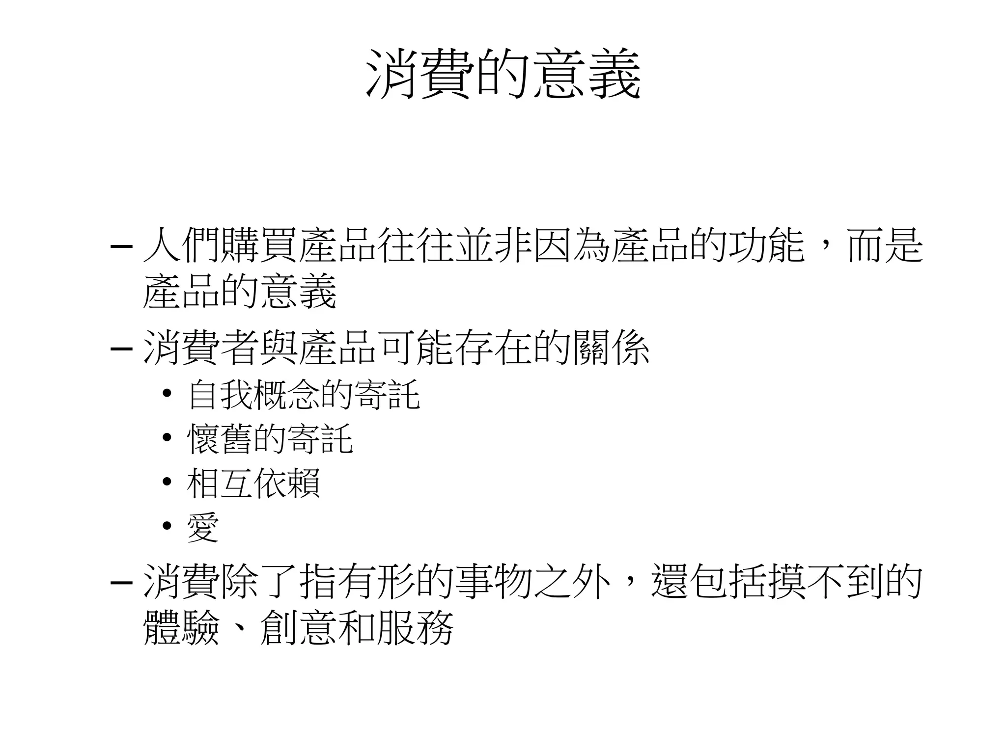 消費的意義
– 人們購買產品往往並非因為產品的功能，而是
產品的意義
– 消費者與產品可能存在的關係
• 自我概念的寄託
• 懷舊的寄託
• 相互依賴
• 愛
– 消費除了指有形的事物之外，還包括摸不到的
體驗、創意和服務
 