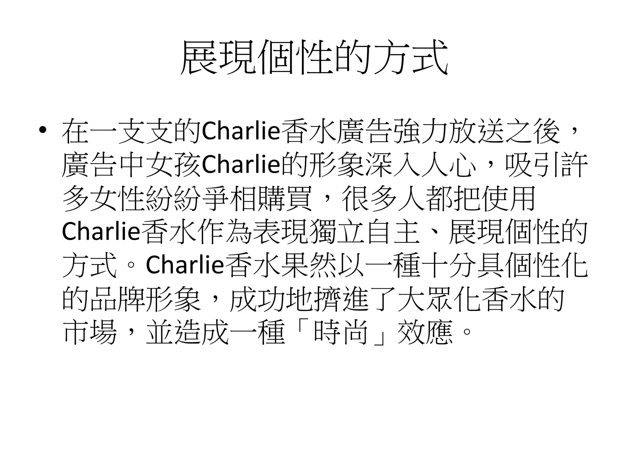 展現個性的方式
• 在一支支的Charlie香水廣告強力放送之後，
廣告中女孩Charlie的形象深入人心，吸引許
多女性紛紛爭相購買，很多人都把使用
Charlie香水作為表現獨立自主、展現個性的
方式。Charlie香水果然以一種十分具個性化
的品牌形象，成功地擠進了大眾化香水的
市場，並造成一種「時尚」效應。
 