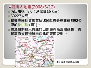 四川大地震(2008/5/12)
芮氏規模 : 8.0（深度僅16 km）
69227人死亡
根據美國地質調查所USGS,震央在離成都92公
里的汶川縣 (圖1) 。
震源機制顯示與龍門山斷層有高度關連性，青
藏高原板塊物質由西北向東南逆衝 。
圖1 成都附近區域地圖
 