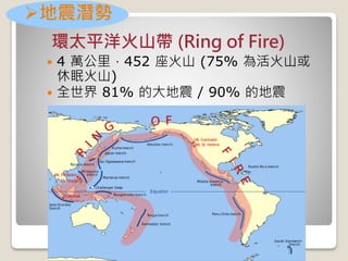  4 萬公里，452 座火山 (75% 為活火山或
休眠火山)
 全世界 81% 的大地震 / 90% 的地震
環太平洋火山帶 (Ring of Fire)
地震潛勢
 