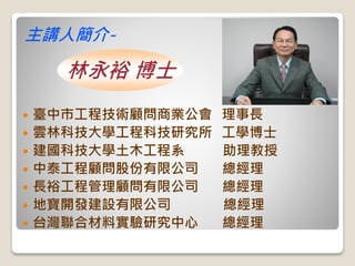  臺中市工程技術顧問商業公會 理事長
 雲林科技大學工程科技研究所 工學博士
 建國科技大學土木工程系 助理教授
 中泰工程顧問股份有限公司 總經理
 長裕工程管理顧問有限公司 總經理
 地寶開發建設有限公司 總經理
 台灣聯合材料實驗研究中心 總經理
主講人簡介-
林永裕 博士
 