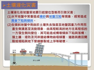 土壤液化災害
土壤液化依地盤受地震引起變位型態而引致災害：
(1)水平地盤中常會造成噴砂與地盤沉陷等現象，經常造成
房舍下陷與傾斜。
(2)在傾斜地盤中則由於土壤失去強度且地盤因重力作用而
產生側潰甚至流動現象，由高程較高的地方往高程低的
一方發生側向變位，其可能造成橋墩傾斜下陷與落橋、
擋土牆、堤防及河岸邊結構物崩塌傾覆、道路與農田開
裂或塌陷與地下管線斷裂或上浮等破壞。
 