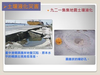  九二一集集地震土壤液化
臺中港碼頭護岸地盤沉陷，原本水
平的碼頭出現高低落差。
圓錐狀的噴砂孔。
土壤液化災害
 