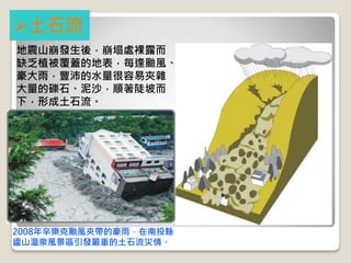 2008年辛樂克颱風夾帶的豪雨，在南投縣
廬山溫泉風景區引發嚴重的土石流災情。
土石流
地震山崩發生後，崩塌處裸露而
缺乏植被覆蓋的地表，每逢颱風、
豪大雨，豐沛的水量很容易夾雜
大量的礫石、泥沙，順著陡坡而
下，形成土石流。
 