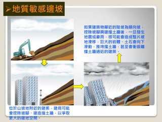 位於山坡地附近的建案，建商可能
會挖除坡腳、建造擋土牆，以爭取
更大的建地空間。
如果建築物鄰近的陡坡為順向坡，
挖除坡腳興建擋土牆後，一旦發生
地震或豪雨，很可能會造成整片坡
地滑移，巨大的岩體、土石會向下
滑動，推垮擋土牆，甚至會衝毀離
擋土牆過近的建築。
地質敏感邊坡
 