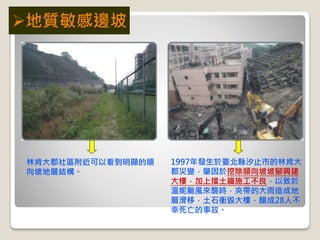 1997年發生於臺北縣汐止市的林肯大
郡災變，肇因於挖除順向坡坡腳興建
大樓，加上擋土牆施工不良，以致於
溫妮颱風來襲時，夾帶的大雨造成地
層滑移，土石衝毀大樓，釀成28人不
幸死亡的事故。
林肯大郡社區附近可以看到明顯的順
向坡地層結構。
地質敏感邊坡
 