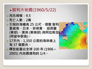 智利大地震(1960/5/22)
芮氏規模：9.5
死亡人數：2萬
引發的海嘯高 25 公尺，侵襲 智利、
夏威夷、日本、菲律賓、 紐西蘭
(東部)、澳洲 (東南部) 與阿拉斯加
(阿留申群島)。
17天內，1,350 公里的海岸線上
有 37 個震央。
釋放能量佔全球 100 年 (1906～
2005) 內地震總和的 1/4。
 