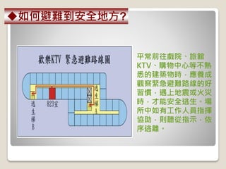平常前往戲院、旅館
KTV、購物中心等不熟
悉的建築物時，應養成
觀察緊急避難路線的好
習慣，遇上地震或火災
時，才能安全逃生。場
所中如有工作人員指揮
協助，則聽從指示，依
序逃離。
如何避難到安全地方?
 
