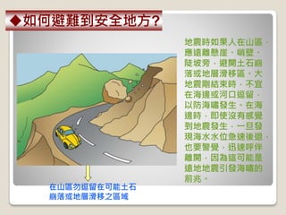 地震時如果人在山區，
應遠離懸崖、峭壁、
陡坡旁，避開土石崩
落或地層滑移區。大
地震剛結束時，不宜
在海邊或河口逗留，
以防海嘯發生。在海
邊時，即使沒有感覺
到地震發生，一旦發
現海水水位急速後退，
也要警覺，迅速呼伴
離開，因為這可能是
遠地地震引發海嘯的
前兆。
在山區勿逗留在可能土石
崩落或地層滑移之區域
如何避難到安全地方?
 