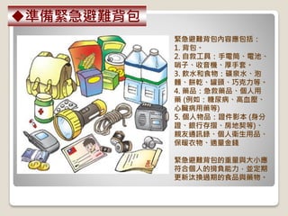緊急避難背包內容應包括：
1. 背包。
2. 自救工具：手電筒、電池、
哨子、收音機、厚手套。
3. 飲水和食物：礦泉水、泡
麵、餅乾、罐頭、巧克力等。
4. 藥品：急救藥品、個人用
藥 (例如：糖尿病、高血壓、
心臟病用藥等)
5. 個人物品：證件影本 (身分
證、銀行存摺、房地契等)、
親友通訊錄、個人衛生用品、
保暖衣物、適量金錢
緊急避難背包的重量與大小應
符合個人的揹負能力，並定期
更新汰換過期的食品與藥物。
準備緊急避難背包
 