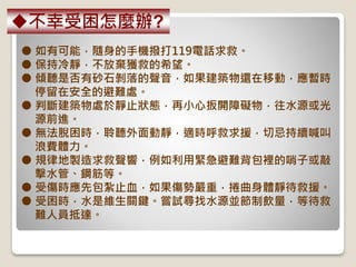 ● 如有可能，隨身的手機撥打119電話求救。
● 保持冷靜，不放棄獲救的希望。
● 傾聽是否有砂石剝落的聲音，如果建築物還在移動，應暫時
停留在安全的避難處。
● 判斷建築物處於靜止狀態，再小心扳開障礙物，往水源或光
源前進。
● 無法脫困時，聆聽外面動靜，適時呼救求援，切忌持續喊叫
浪費體力。
● 規律地製造求救聲響，例如利用緊急避難背包裡的哨子或敲
擊水管、鋼筋等。
● 受傷時應先包紮止血，如果傷勢嚴重，捲曲身體靜待救援。
● 受困時，水是維生關鍵。嘗試尋找水源並節制飲量，等待救
難人員抵達。
不幸受困怎麼辦?
 