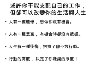 或許你不能支配自己的工作，
但卻可以改變你的生活與人生
• 人有一種遺憾， 想做卻沒有機會。
• 人有一種悲哀， 有機會時卻沒有把握。
• 人生有一種後悔，把握了卻不敢行動。
• 行動的高度， 決定了你賺錢的厚度！
 