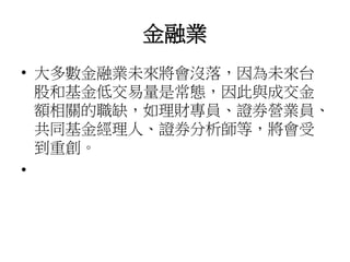 金融業
• 大多數金融業未來將會沒落，因為未來台
股和基金低交易量是常態，因此與成交金
額相關的職缺，如理財專員、證券營業員、
共同基金經理人、證券分析師等，將會受
到重創。
•
 