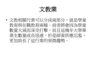 文教業
• 文教相關行業可以分成兩部分，就是學童
教育與在職教育兩種。前者將會因為學童
數量大減而深受打擊，而且這幾年大學畢
業生數量成長迅速，於是師資供應氾濫，
更加助長了這行業的衰微趨勢。
 
