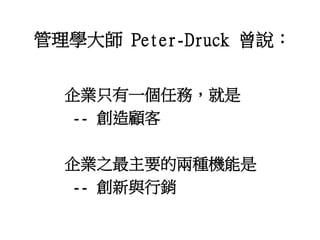 管理學大師 Peter-Druck 曾說：
企業只有一個任務，就是
-- 創造顧客
企業之最主要的兩種機能是
-- 創新與行銷
 