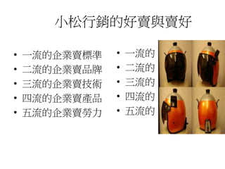 小松行銷的好賣與賣好
• 一流的企業賣標準
• 二流的企業賣品牌
• 三流的企業賣技術
• 四流的企業賣產品
• 五流的企業賣勞力
• 一流的
• 二流的
• 三流的
• 四流的
• 五流的
 