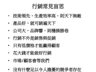 行銷常見盲思
• 技術領先，生產效率高，則天下無敵
• 產品好，就可銷遍天下
• 公司大，品牌響，則穩操勝卷
• 行銷不外是銷售與促銷
• 只有低價格才能贏得顧客
• 花大錢才能做好行銷
• 市場/顧客會等我們
• 沒有什麼足以令人擔憂的競爭者存在
 