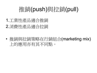 推銷(push)與拉銷(pull)
1.工業性產品適合推銷
2.消費性產品適合拉銷
• 推銷與拉銷策略在行銷組合(marketing mix)
上的應用亦有其不同點。
 