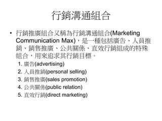 行銷溝通組合
• 行銷推廣組合又稱為行銷溝通組合(Marketing
Communication Max)，是一種包括廣告、人員推
銷、銷售推廣、公共關係、直效行銷組成的特殊
組合，用來追求其行銷目標。
1. 廣告(advertising)
2. 人員推銷(personal selling)
3. 銷售推廣(sales promotion)
4. 公共關係(public relation)
5. 直效行銷(direct marketing)
 