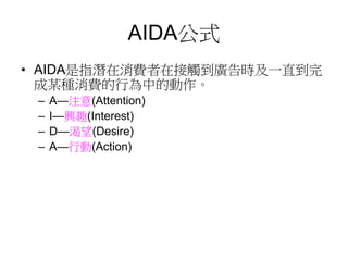 AIDA公式
• AIDA是指潛在消費者在接觸到廣告時及一直到完
成某種消費的行為中的動作。
– A—注意(Attention)
– I—興趣(Interest)
– D—渴望(Desire)
– A—行動(Action)
 