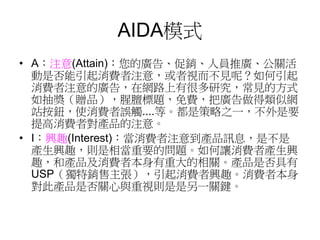 AIDA模式
• A：注意(Attain)：您的廣告、促銷、人員推廣、公關活
動是否能引起消費者注意，或者視而不見呢？如何引起
消費者注意的廣告，在網路上有很多研究，常見的方式
如抽獎（贈品），腥膻標題，免費，把廣告做得類似網
站按鈕，使消費者誤觸....等。都是策略之一，不外是要
提高消費者對產品的注意。
• I：興趣(Interest)：當消費者注意到產品訊息，是不是
產生興趣，則是相當重要的問題。如何讓消費者產生興
趣，和產品及消費者本身有重大的相關。產品是否具有
USP（獨特銷售主張），引起消費者興趣。消費者本身
對此產品是否關心與重視則是是另一關鍵。
 