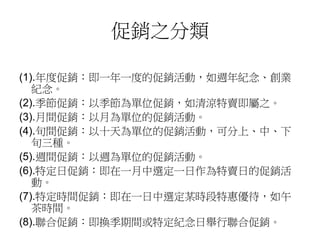 促銷之分類
(1).年度促銷：即一年一度的促銷活動，如週年紀念、創業
紀念。
(2).季節促銷：以季節為單位促銷，如清涼特賣即屬之。
(3).月間促銷：以月為單位的促銷活動。
(4).旬間促銷：以十天為單位的促銷活動，可分上、中、下
旬三種。
(5).週間促銷：以週為單位的促銷活動。
(6).特定日促銷：即在一月中選定一日作為特賣日的促銷活
動。
(7).特定時間促銷：即在一日中選定某時段特惠優待，如午
茶時間。
(8).聯合促銷：即換季期間或特定紀念日舉行聯合促銷。
 