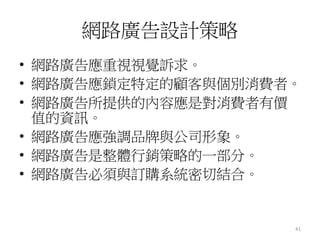 41
網路廣告設計策略
• 網路廣告應重視視覺訴求。
• 網路廣告應鎖定特定的顧客與個別消費者。
• 網路廣告所提供的內容應是對消費者有價
值的資訊。
• 網路廣告應強調品牌與公司形象。
• 網路廣告是整體行銷策略的一部分。
• 網路廣告必須與訂購系統密切結合。
 