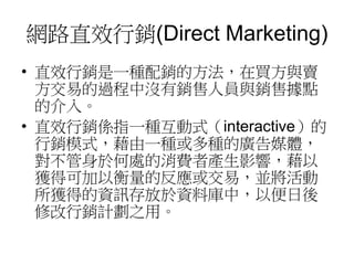 網路直效行銷(Direct Marketing)
• 直效行銷是一種配銷的方法，在買方與賣
方交易的過程中沒有銷售人員與銷售據點
的介入。
• 直效行銷係指一種互動式（interactive）的
行銷模式，藉由一種或多種的廣告媒體，
對不管身於何處的消費者產生影響，藉以
獲得可加以衡量的反應或交易，並將活動
所獲得的資訊存放於資料庫中，以便日後
修改行銷計劃之用。
 