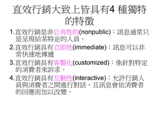 直效行銷大致上皆具有4 種獨特
的特徵
1.直效行銷是非公共性的(nonpublic)：訊息通常只
是呈現給某特定的人員。
2.直效行銷具有立即性(immediate)：訊息可以非
常快速地傳遞
3.直效行銷具有客製化(customized)：係針對特定
的消費者來訴求。
4.直效行銷具有互動性(interactive)：允許行銷人
員與消費者之間進行對話，且訊息會依消費者
的回應而加以改變。
 