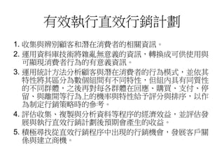 有效執行直效行銷計劃
1. 收集與辨別顧客和潛在消費者的相關資訊。
2. 運用資料庫技術將雜亂無意義的資訊，轉換成可供使用與
可顯現消費者行為的有意義資訊。
3. 運用統計方法分析顧客與潛在消費者的行為模式，並依其
特性將其區分為數個組間有不同特性，但組內具有同質性
的不同群體，之後再對每各群體在回應、購買、支付、停
留、與離開等行為上的機率與特性給予評分與排序，以作
為制定行銷策略時的參考。
4. 評估收集、複製與分析資料等程序的經濟效益，並評估發
展與執行直效行銷計劃後預期會產生的收益。
5. 積極尋找從直效行銷程序中出現的行銷機會，發展客戶關
係與建立商機。
 