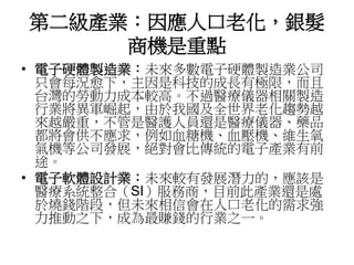第二級產業：因應人口老化，銀髮
商機是重點
• 電子硬體製造業：未來多數電子硬體製造業公司
只會每況愈下，主因是科技的成長有極限，而且
台灣的勞動力成本較高。不過醫療儀器相關製造
行業將異軍崛起，由於我國及全世界老化趨勢越
來越嚴重，不管是醫護人員還是醫療儀器、藥品
都將會供不應求，例如血糖機、血壓機、維生氧
氣機等公司發展，絕對會比傳統的電子產業有前
途。
• 電子軟體設計業：未來較有發展潛力的，應該是
醫療系統整合（SI）服務商，目前此產業還是處
於燒錢階段，但未來相信會在人口老化的需求強
力推動之下，成為最賺錢的行業之一。
 