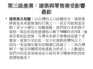 第三級產業：建築與零售業受影響
最鉅
• 建築業及相關：以台灣的人口結構而言，建築業
將會是未來最慘澹的行業之一，而且可能相當長
期（至少十幾年）很難復甦。我們從日本的例子
看到，現在的房地產價格只剩下1990年的1/3；連
東京都如此悲慘，台灣未來會不會變成這樣？老
實說，就算不至於此，至少也會跌掉35％以上；
因為一來這幾年龍年結婚潮已經過了，二來台灣
剩下一堆沒有購買房地產能力的老人，人數遠比
我們少的堂表弟妹或是小孩有多少機會再把房地
產價格推高？
 