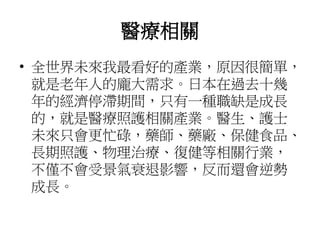 醫療相關
• 全世界未來我最看好的產業，原因很簡單，
就是老年人的龐大需求。日本在過去十幾
年的經濟停滯期間，只有一種職缺是成長
的，就是醫療照護相關產業。醫生、護士
未來只會更忙碌，藥師、藥廠、保健食品、
長期照護、物理治療、復健等相關行業，
不僅不會受景氣衰退影響，反而還會逆勢
成長。
 