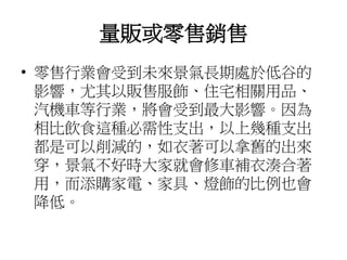 量販或零售銷售
• 零售行業會受到未來景氣長期處於低谷的
影響，尤其以販售服飾、住宅相關用品、
汽機車等行業，將會受到最大影響。因為
相比飲食這種必需性支出，以上幾種支出
都是可以削減的，如衣著可以拿舊的出來
穿，景氣不好時大家就會修車補衣湊合著
用，而添購家電、家具、燈飾的比例也會
降低。
 